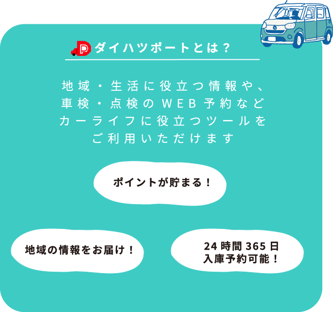 ダイハツポートとは？地域・生活に役立つ情報や、車検・点検のWEB予約などカーライフに役立つツールをご利用いただけますポイントが貯まる！地域の情報をお届け！24時間365日入庫予約可能！