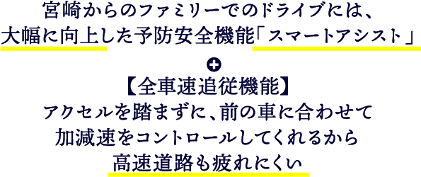 宮崎からのファミリーでのドライブには、大幅に向上した予防安全機能「スマートアシスト」＋【全車種追従機能】アクセルを踏まずに、前の車に合わせて加減速をコントロールしてくれるから高速道路も疲れにくい