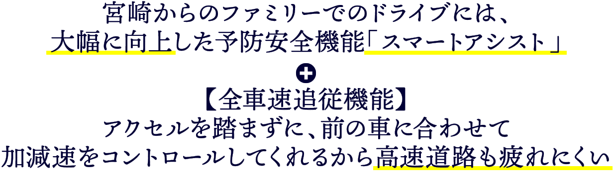 宮崎からのファミリーでのドライブには、大幅に向上した予防安全機能「スマートアシスト」＋【全車種追従機能】アクセルを踏まずに、前の車に合わせて加減速をコントロールしてくれるから高速道路も疲れにくい