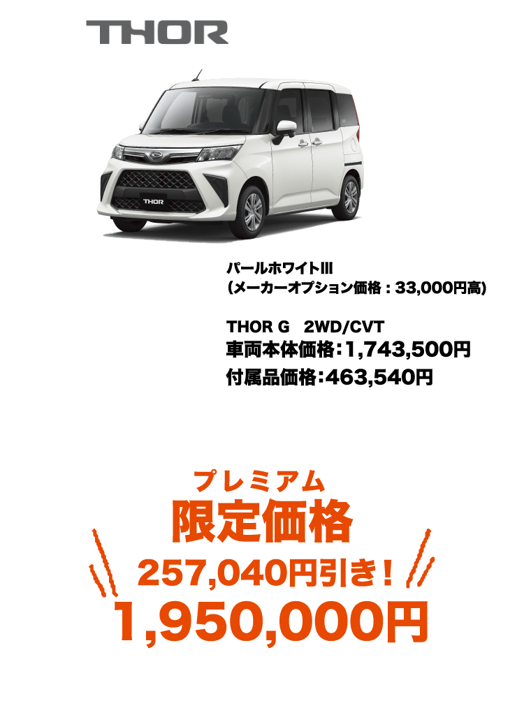 THOR G 2WD/CVT 車両本体価格：1,743,500円 付属品価格：463,540円 パールホワイトⅢ （メーカーオプション価格 : 33,000円高) プレミアム 限定価格 : 1,950,000円 257,040円引き！