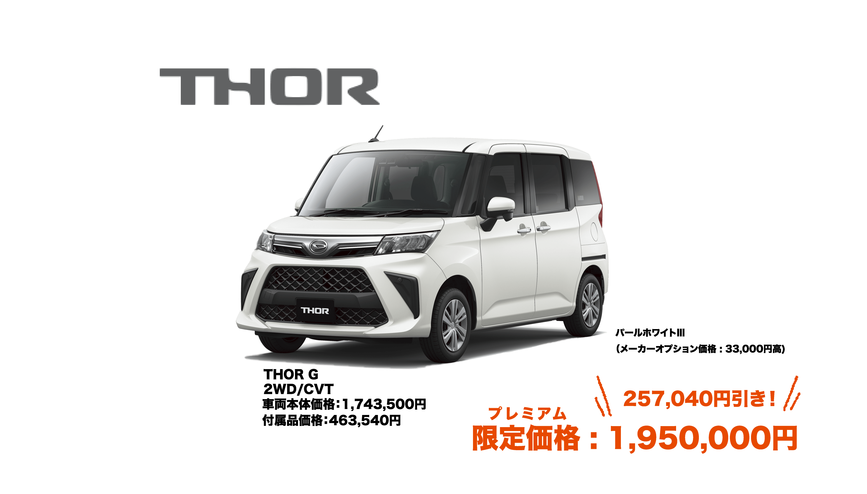 THOR G 2WD/CVT 車両本体価格：1,743,500円 付属品価格：463,540円 パールホワイトⅢ （メーカーオプション価格 : 33,000円高) プレミアム 限定価格 : 1,950,000円 257,040円引き！